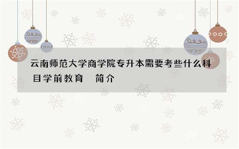 云南师范大学商学院专升本需要考些什么科目学前教育 简介